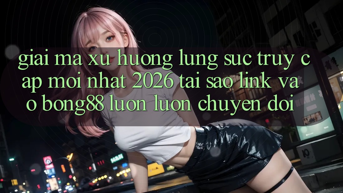 Giải Mã Xu Hướng Lùng sục “Truy Cập Mới nhất 2026” - Tại Sao Link Vào Bong88 Luôn luôn Chuyển đổi?