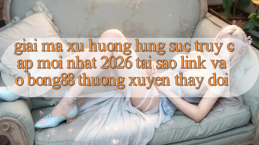 Giải Mã Xu Hướng Lùng sục “Truy Cập Mới nhất 2026” - Tại Sao Link Vào Bong88 Thường Xuyên Thay Đổi?