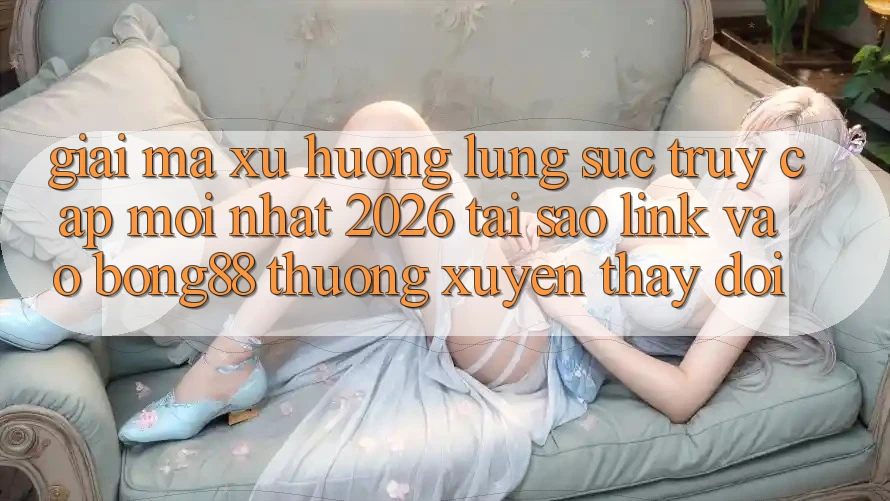 Giải Mã Xu Hướng Lùng sục “Truy Cập Mới nhất 2026” - Tại Sao Link Vào Bong88 Thường Xuyên Thay Đổi?