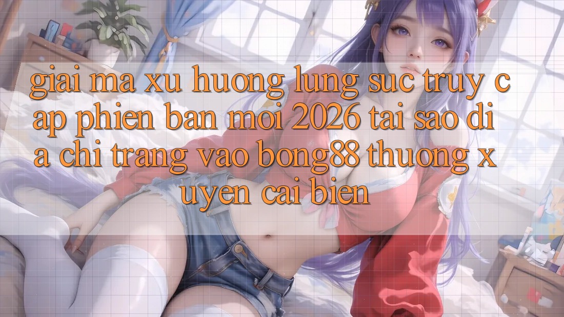 Giải Mã Xu Hướng Lùng sục “Truy Cập Phiên bản mới 2026” - Tại Sao Địa chỉ trang Vào Bong88 Thường Xuyên Cải biến?