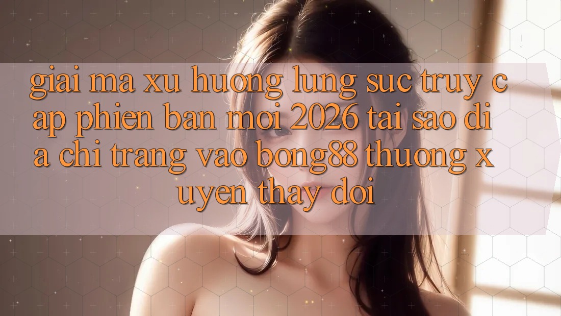 Giải Mã Xu Hướng Lùng sục “Truy Cập Phiên bản mới 2026” - Tại Sao Địa chỉ trang Vào Bong88 Thường Xuyên Thay Đổi?