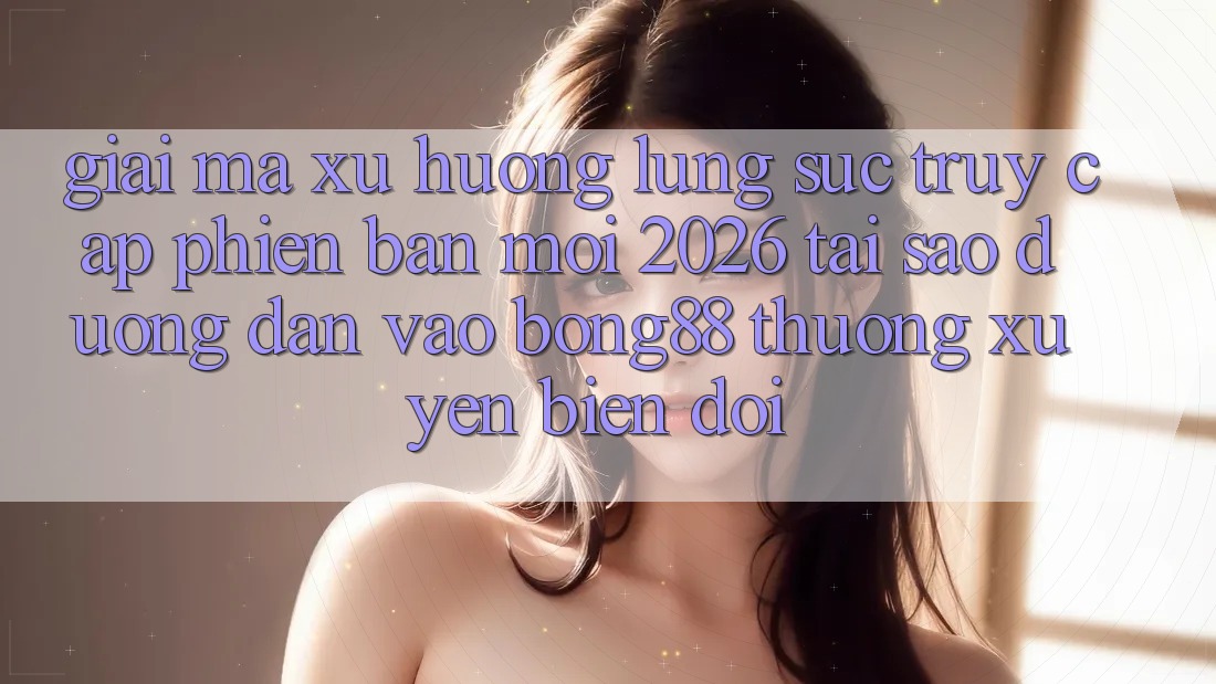 Giải Mã Xu Hướng Lùng sục “Truy Cập Phiên bản mới 2026” - Tại Sao Đường dẫn Vào Bong88 Thường Xuyên Biến đổi?