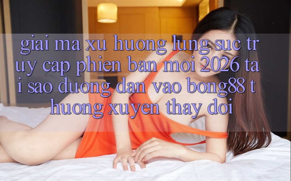 Giải Mã Xu Hướng Lùng sục “Truy Cập Phiên bản mới 2026” - Tại Sao Đường dẫn Vào Bong88 Thường Xuyên Thay Đổi?