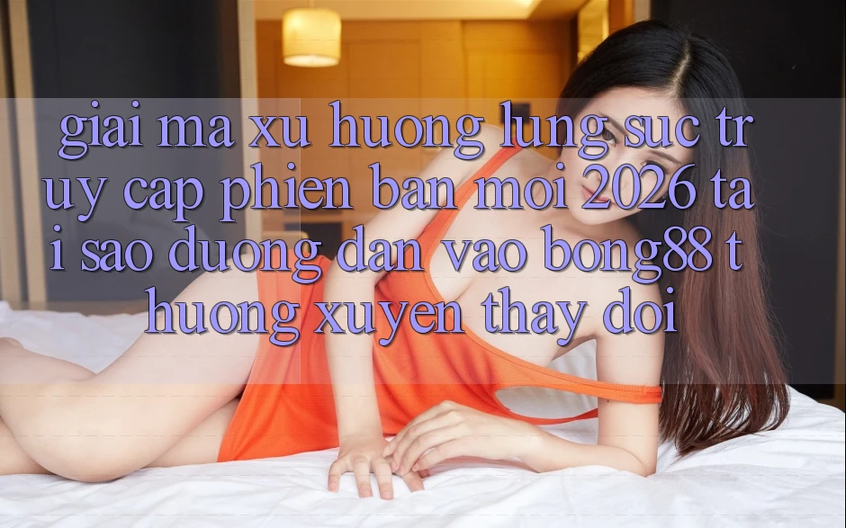 Giải Mã Xu Hướng Lùng sục “Truy Cập Phiên bản mới 2026” - Tại Sao Đường dẫn Vào Bong88 Thường Xuyên Thay Đổi?