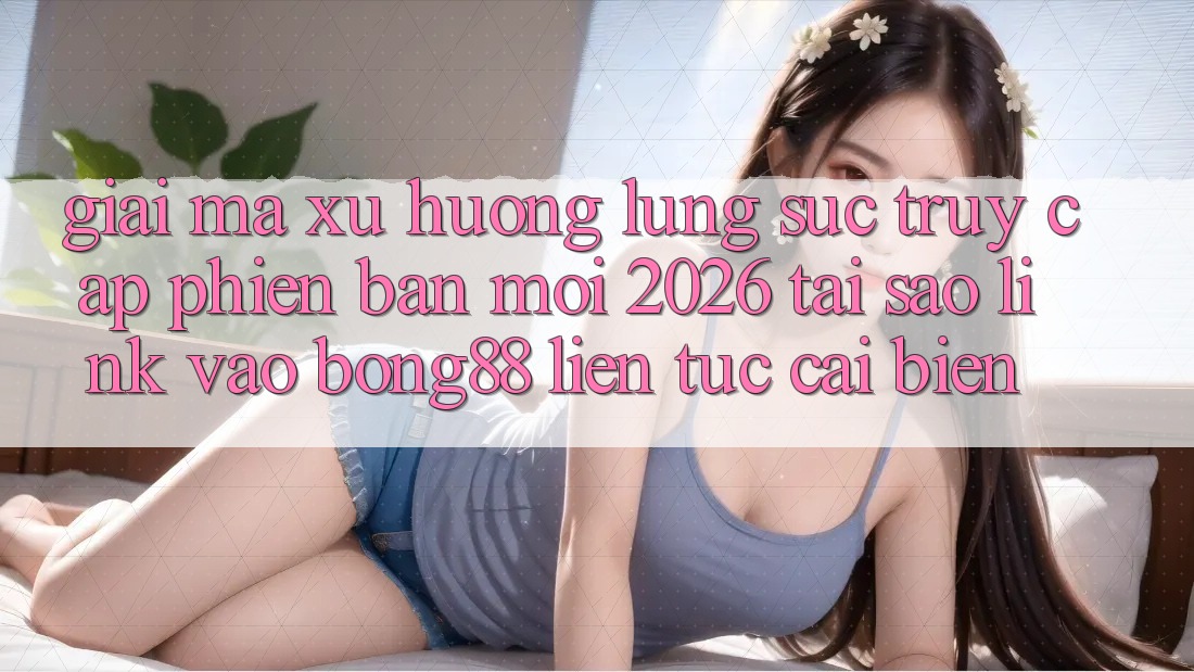 Giải Mã Xu Hướng Lùng sục “Truy Cập Phiên bản mới 2026” - Tại Sao Link Vào Bong88 Liên tục Cải biến?