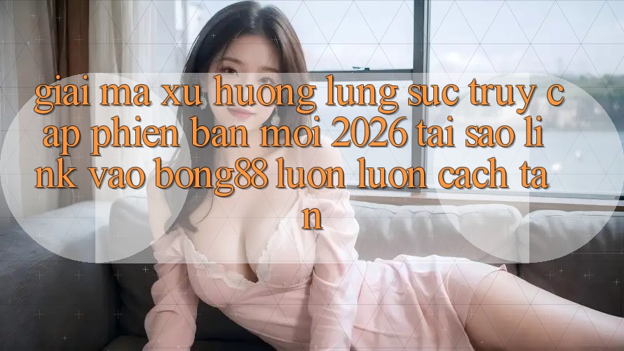Giải Mã Xu Hướng Lùng sục “Truy Cập Phiên bản mới 2026” - Tại Sao Link Vào Bong88 Luôn luôn Cách tân?