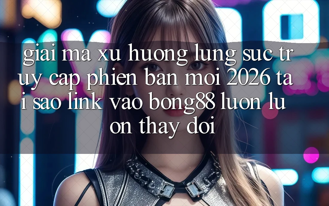 Giải Mã Xu Hướng Lùng sục “Truy Cập Phiên bản mới 2026” - Tại Sao Link Vào Bong88 Luôn luôn Thay Đổi?