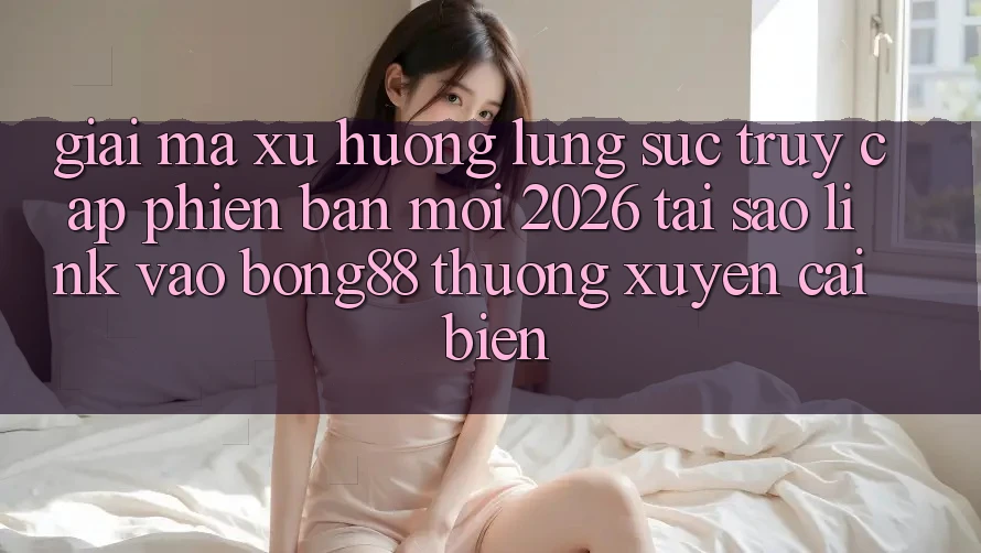 Giải Mã Xu Hướng Lùng sục “Truy Cập Phiên bản mới 2026” - Tại Sao Link Vào Bong88 Thường Xuyên Cải biến?