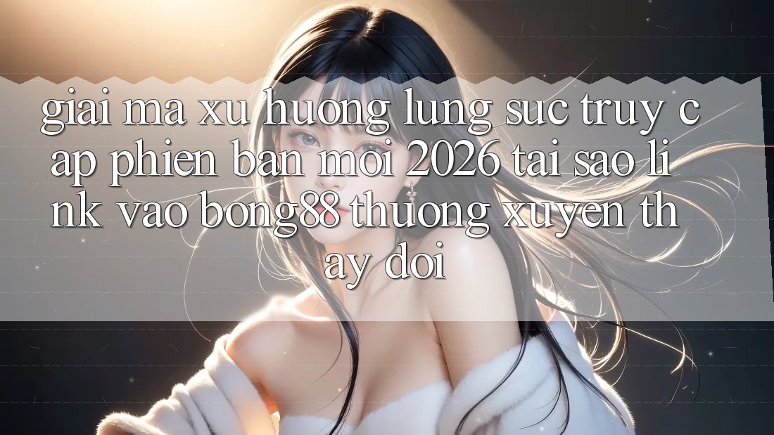Giải Mã Xu Hướng Lùng sục “Truy Cập Phiên bản mới 2026” - Tại Sao Link Vào Bong88 Thường Xuyên Thay Đổi?