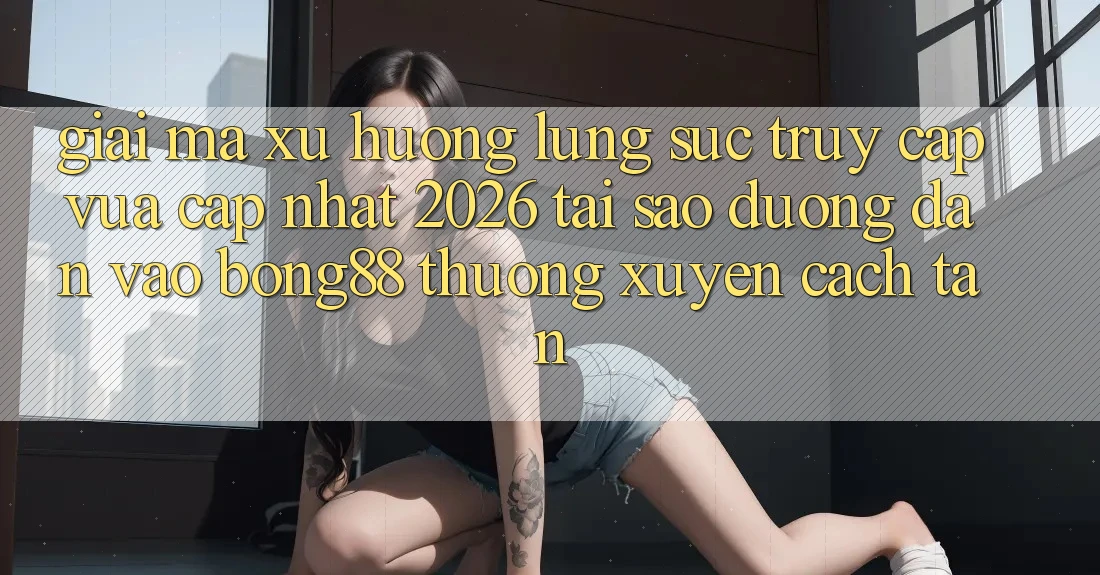 Giải Mã Xu Hướng Lùng sục “Truy Cập Vừa cập nhật 2026” - Tại Sao Đường dẫn Vào Bong88 Thường Xuyên Cách tân? Giải Mã Xu Hướng Lùng sục “Truy Cập Vừa cập nhật 2026” - Tại Sao Đường dẫn Vào Bong88 Thường Xuyên Cách tân?