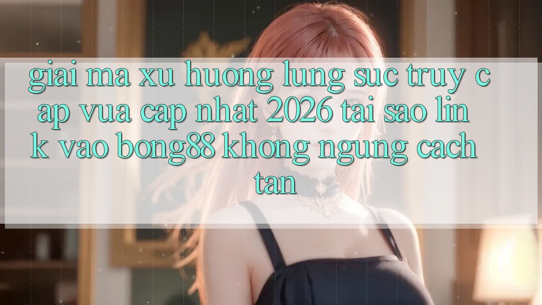 Giải Mã Xu Hướng Lùng sục “Truy Cập Vừa cập nhật 2026” - Tại Sao Link Vào Bong88 Không ngừng Cách tân?