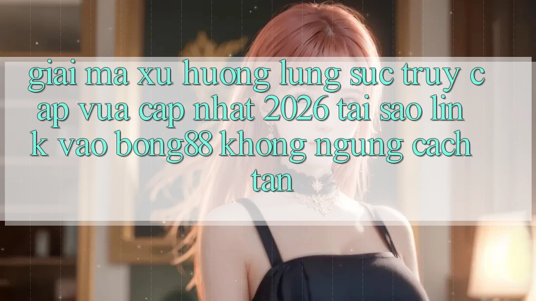 Giải Mã Xu Hướng Lùng sục “Truy Cập Vừa cập nhật 2026” - Tại Sao Link Vào Bong88 Không ngừng Cách tân?