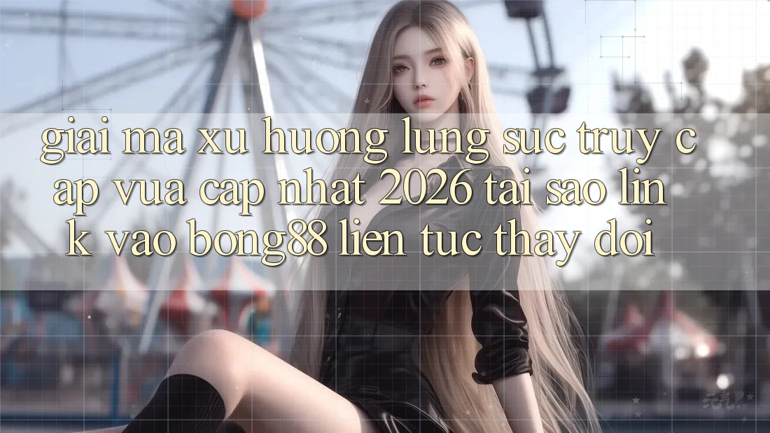 Giải Mã Xu Hướng Lùng sục “Truy Cập Vừa cập nhật 2026” - Tại Sao Link Vào Bong88 Liên tục Thay Đổi?