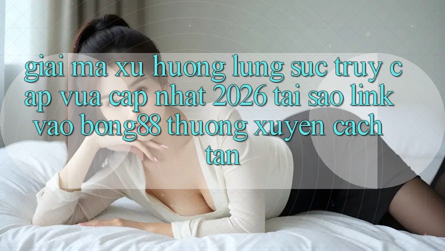 Giải Mã Xu Hướng Lùng sục “Truy Cập Vừa cập nhật 2026” - Tại Sao Link Vào Bong88 Thường Xuyên Cách tân?