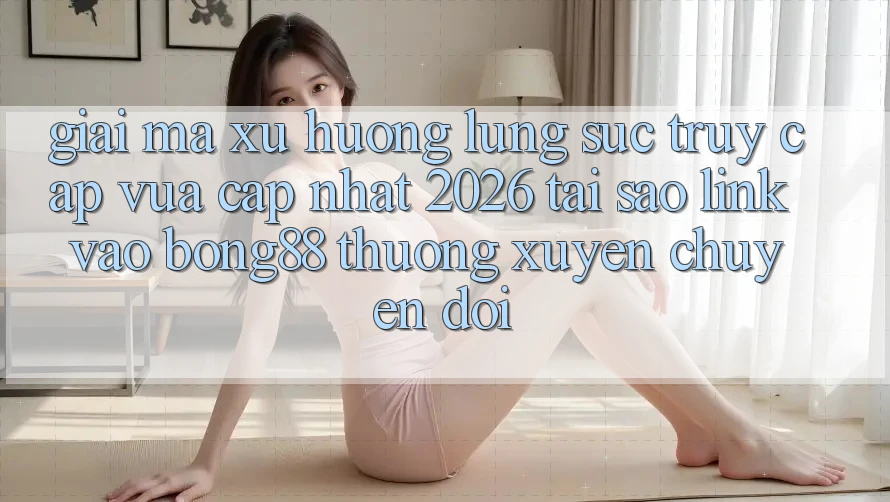 Giải Mã Xu Hướng Lùng sục “Truy Cập Vừa cập nhật 2026” - Tại Sao Link Vào Bong88 Thường xuyên Chuyển đổi?