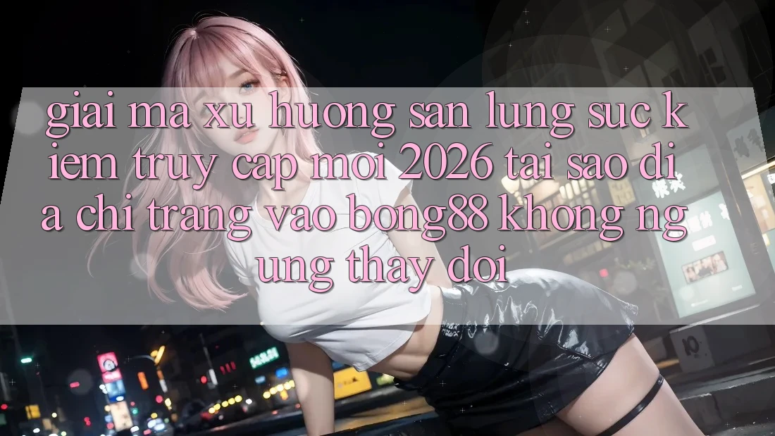 Giải Mã Xu Hướng Săn lùng sục Kiếm “Truy Cập Mới 2026” - Tại Sao Địa chỉ trang Vào Bong88 Không ngừng Thay Đổi?
