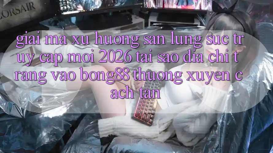 Giải Mã Xu Hướng Săn lùng sục “Truy Cập Mới 2026” - Tại Sao Địa chỉ trang Vào Bong88 Thường Xuyên Cách tân?