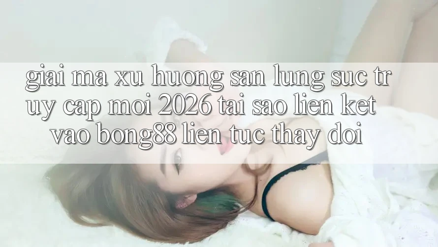 Giải Mã Xu Hướng Săn lùng sục “Truy Cập Mới 2026” - Tại Sao Liên kết Vào Bong88 Liên tục Thay Đổi?