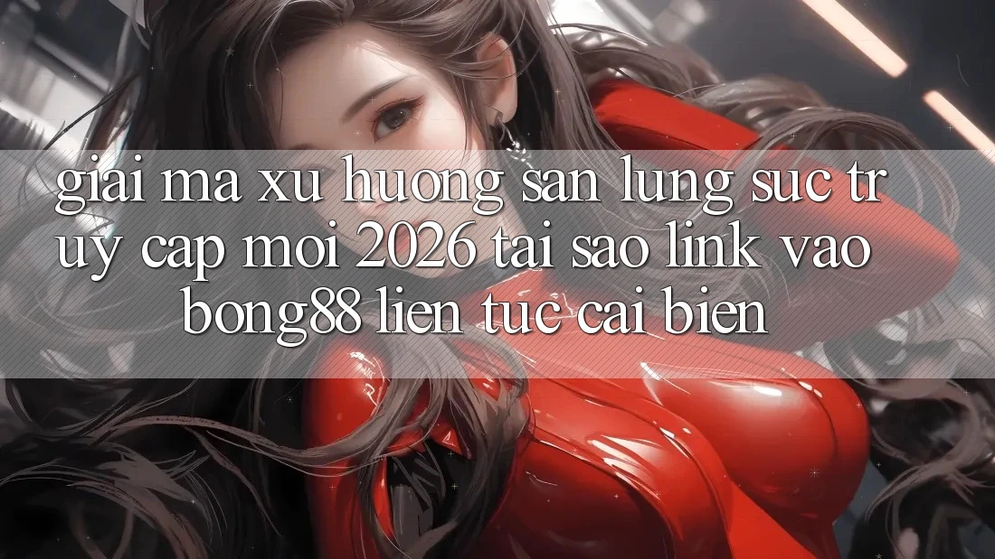 Giải Mã Xu Hướng Săn lùng sục “Truy Cập Mới 2026” - Tại Sao Link Vào Bong88 Liên tục Cải biến?