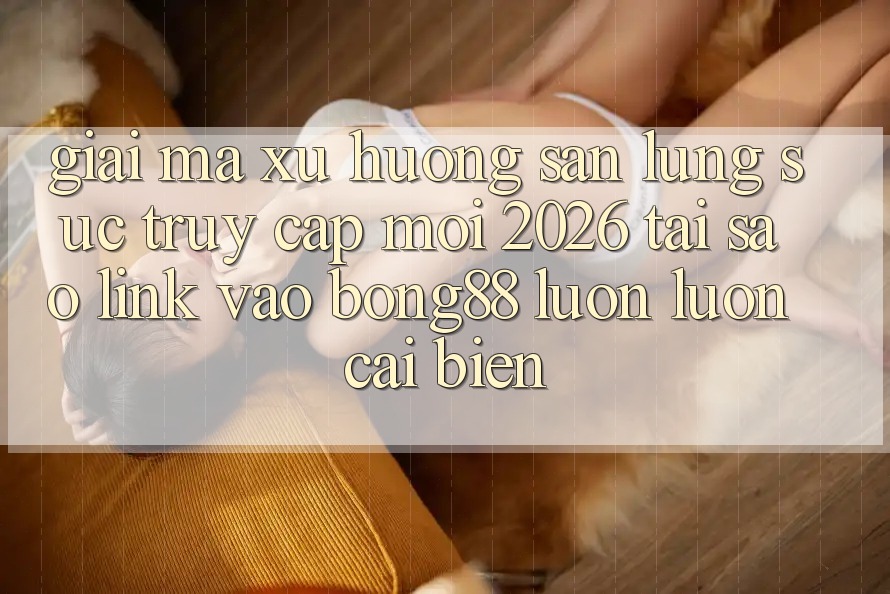 Giải Mã Xu Hướng Săn lùng sục “Truy Cập Mới 2026” - Tại Sao Link Vào Bong88 Luôn luôn Cải biến?