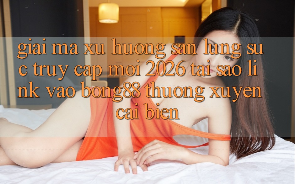Giải Mã Xu Hướng Săn lùng sục “Truy Cập Mới 2026” - Tại Sao Link Vào Bong88 Thường Xuyên Cải biến?