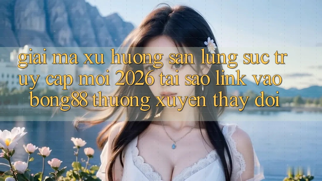 Giải Mã Xu Hướng Săn lùng sục “Truy Cập Mới 2026” - Tại Sao Link Vào Bong88 Thường Xuyên Thay đổi?