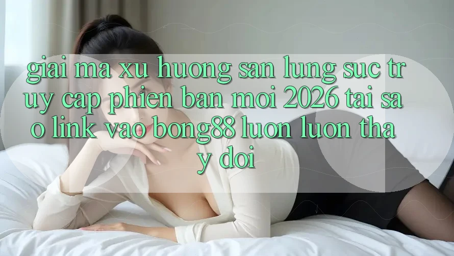 Giải Mã Xu Hướng Săn lùng sục “Truy Cập Phiên bản mới 2026” - Tại Sao Link Vào Bong88 Luôn luôn Thay Đổi?