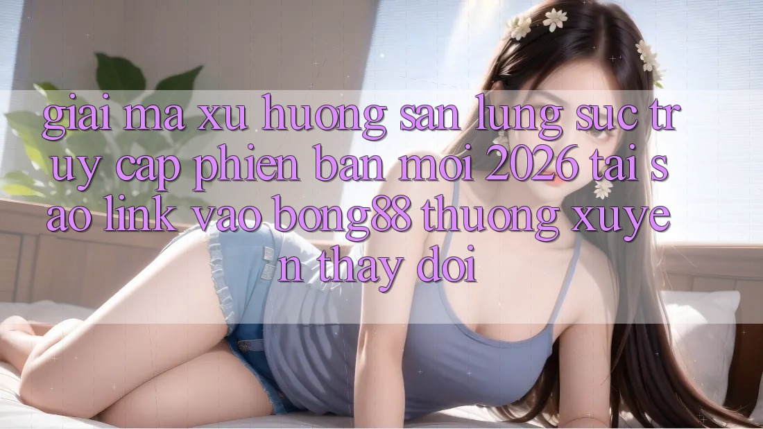 Giải Mã Xu Hướng Săn lùng sục “Truy Cập Phiên bản mới 2026” - Tại Sao Link Vào Bong88 Thường xuyên Thay Đổi?