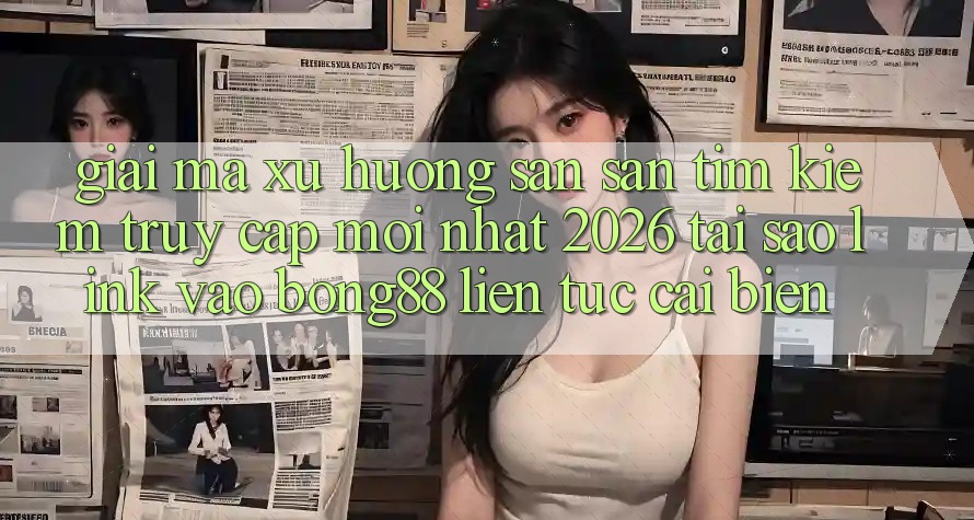 Giải Mã Xu Hướng Săn săn tìm kiếm “Truy Cập Mới nhất 2026” - Tại Sao Link Vào Bong88 Liên tục Cải biến? Giải Mã Xu Hướng Săn săn tìm kiếm “Truy Cập Mới nhất 2026” - Tại Sao Link Vào Bong88 Liên tục Cải biến?