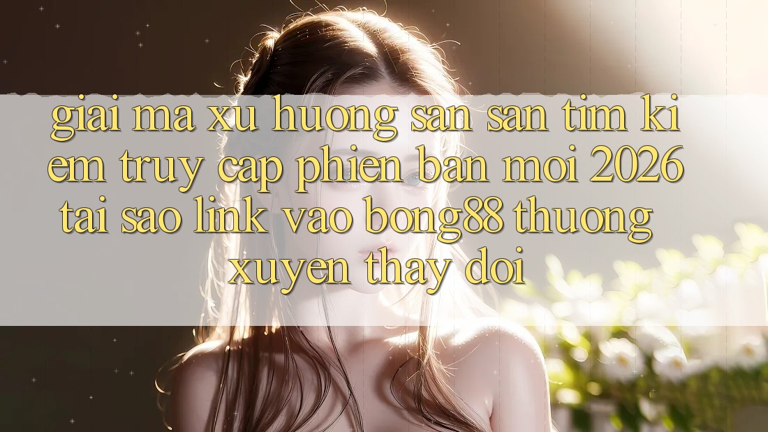 Giải Mã Xu Hướng Săn săn tìm Kiếm “Truy Cập Phiên bản mới 2026” - Tại Sao Link Vào Bong88 Thường Xuyên Thay Đổi?