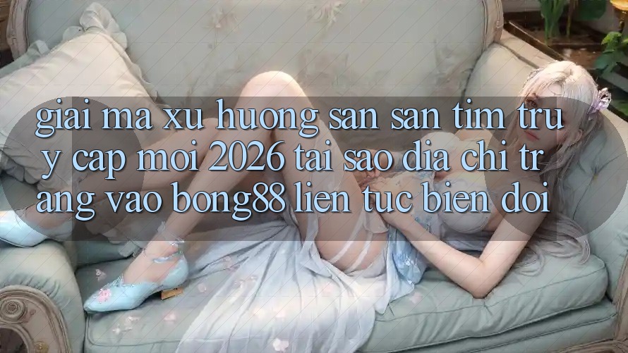 Giải Mã Xu Hướng Săn săn tìm “Truy Cập Mới 2026” - Tại Sao Địa chỉ trang Vào Bong88 Liên tục Biến đổi?
