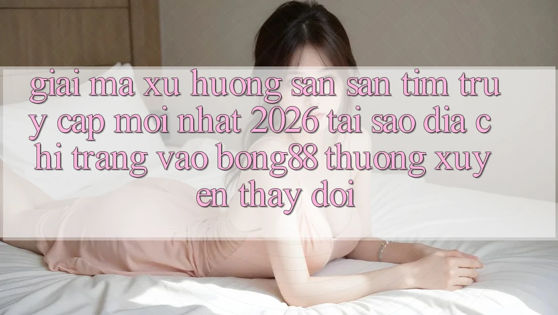 Giải Mã Xu Hướng Săn săn tìm “Truy Cập Mới nhất 2026” - Tại Sao Địa chỉ trang Vào Bong88 Thường Xuyên Thay Đổi?