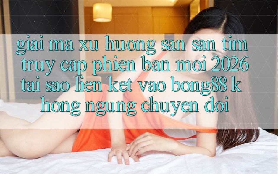 Giải Mã Xu Hướng Săn săn tìm “Truy Cập Phiên bản mới 2026” - Tại Sao Liên kết Vào Bong88 Không ngừng Chuyển đổi?