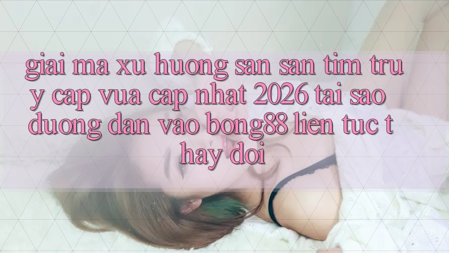 Giải Mã Xu Hướng Săn săn tìm “Truy Cập Vừa cập nhật 2026” - Tại Sao Đường dẫn Vào Bong88 Liên tục Thay Đổi?