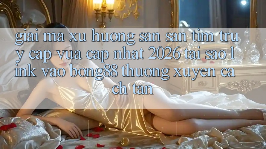 Giải Mã Xu Hướng Săn săn tìm “Truy Cập Vừa cập nhật 2026” - Tại Sao Link Vào Bong88 Thường xuyên Cách tân?