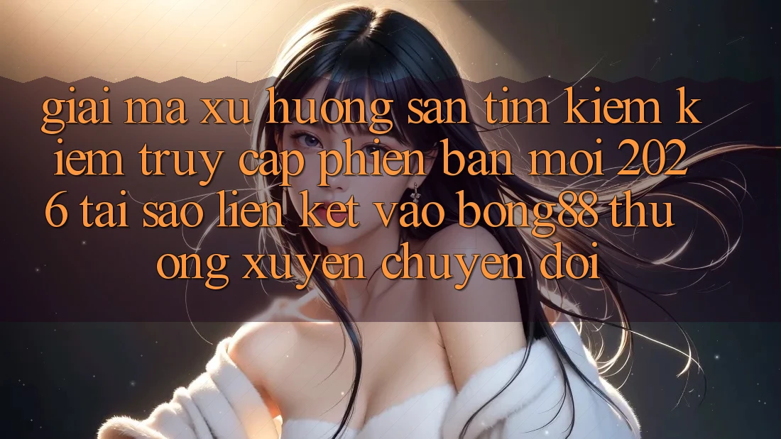 Giải Mã Xu Hướng Săn tìm kiếm Kiếm “Truy Cập Phiên bản mới 2026” - Tại Sao Liên kết Vào Bong88 Thường Xuyên Chuyển đổi?