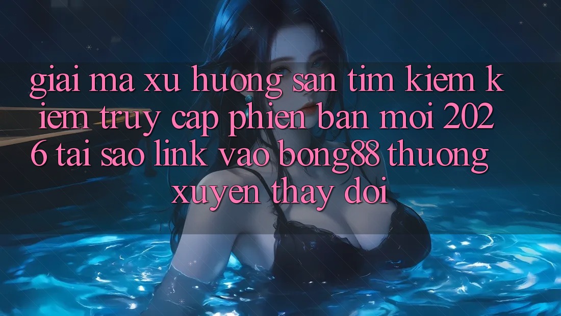 Giải Mã Xu Hướng Săn tìm kiếm Kiếm “Truy Cập Phiên bản mới 2026” - Tại Sao Link Vào Bong88 Thường Xuyên Thay Đổi?