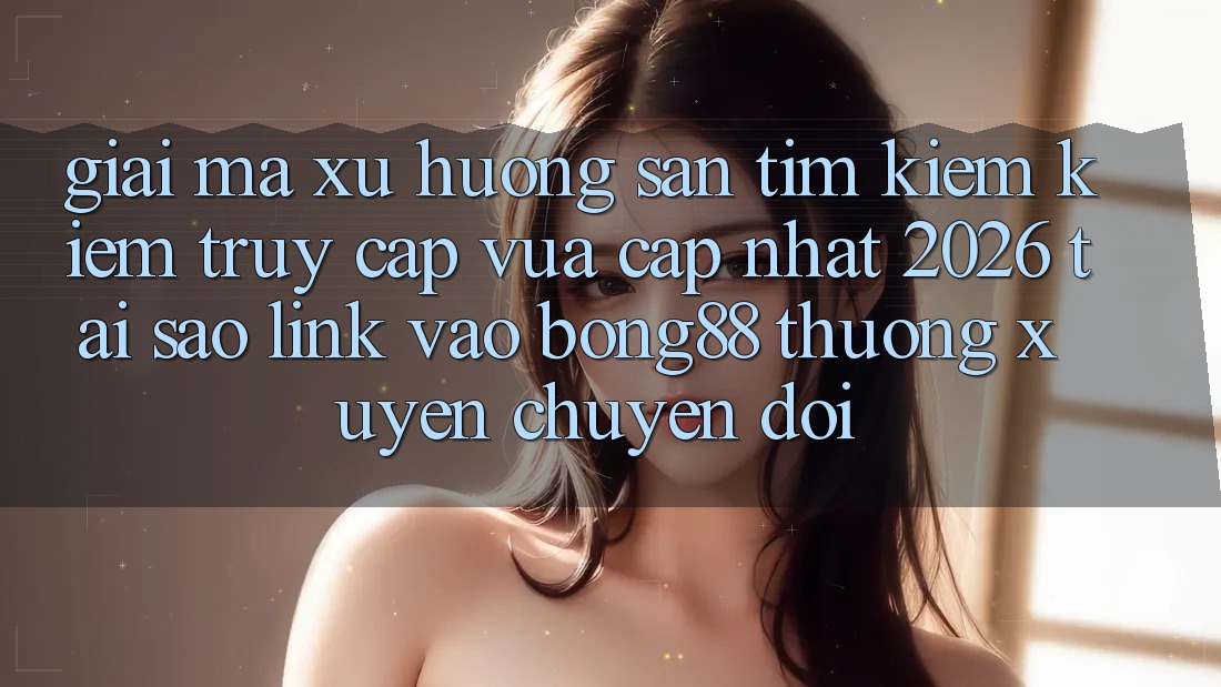 Giải Mã Xu Hướng Săn tìm kiếm kiếm “Truy Cập Vừa cập nhật 2026” - Tại Sao Link Vào Bong88 Thường Xuyên Chuyển đổi?