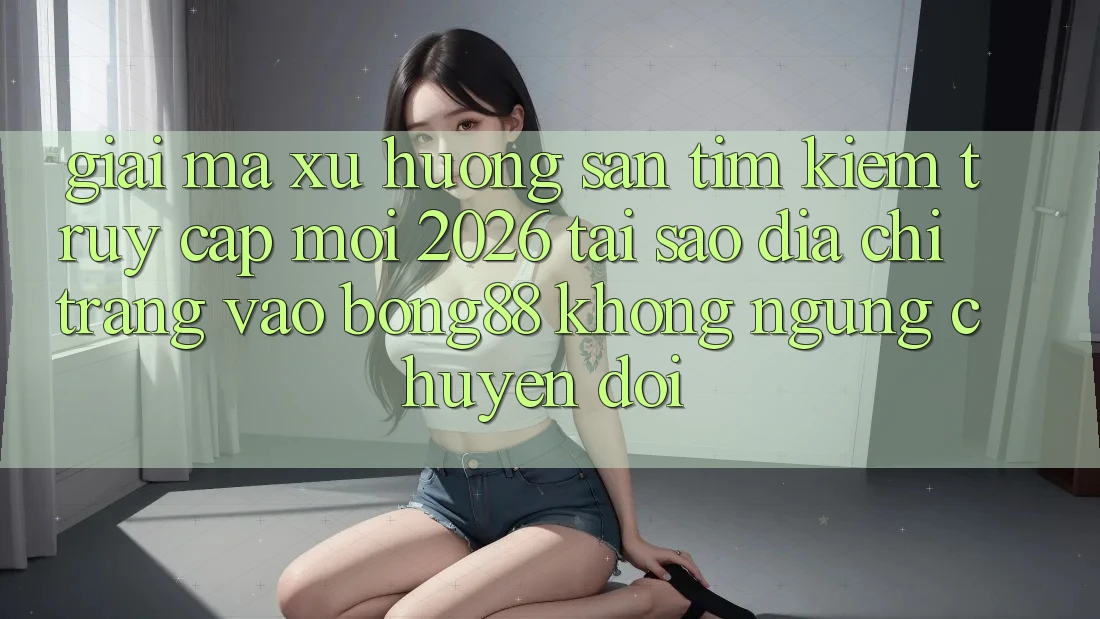 Giải Mã Xu Hướng Săn tìm kiếm “Truy Cập Mới 2026” - Tại Sao Địa chỉ trang Vào Bong88 Không ngừng Chuyển đổi?