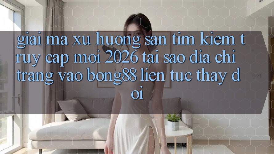 Giải Mã Xu Hướng Săn tìm Kiếm “Truy Cập Mới 2026” - Tại Sao Địa chỉ trang Vào Bong88 Liên tục Thay Đổi?
