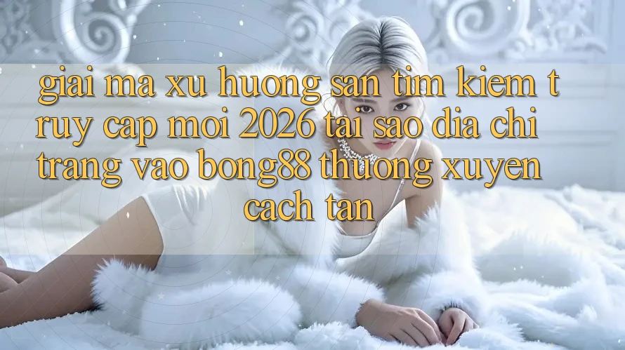 Giải Mã Xu Hướng Săn tìm Kiếm “Truy Cập Mới 2026” - Tại Sao Địa chỉ trang Vào Bong88 Thường Xuyên Cách tân?