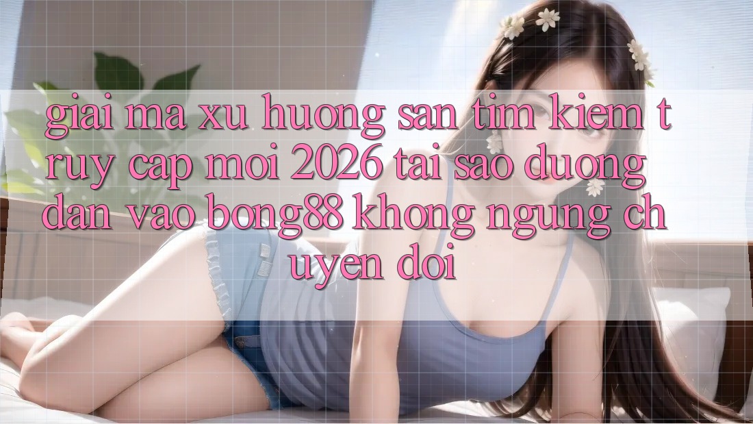 Giải Mã Xu Hướng Săn tìm Kiếm “Truy Cập Mới 2026” - Tại Sao Đường dẫn Vào Bong88 Không ngừng Chuyển đổi?