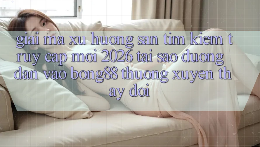 Giải Mã Xu Hướng Săn tìm Kiếm “Truy Cập Mới 2026” - Tại Sao Đường dẫn Vào Bong88 Thường Xuyên Thay Đổi?