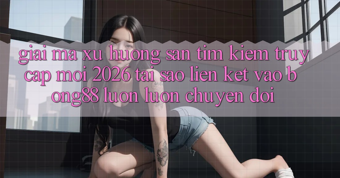 Giải Mã Xu Hướng Săn tìm Kiếm “Truy Cập Mới 2026” - Tại Sao Liên kết Vào Bong88 Luôn luôn Chuyển đổi?