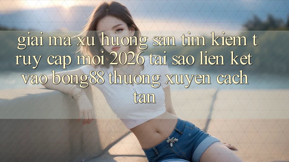 Giải Mã Xu Hướng Săn tìm Kiếm “Truy Cập Mới 2026” - Tại Sao Liên kết Vào Bong88 Thường Xuyên Cách tân?