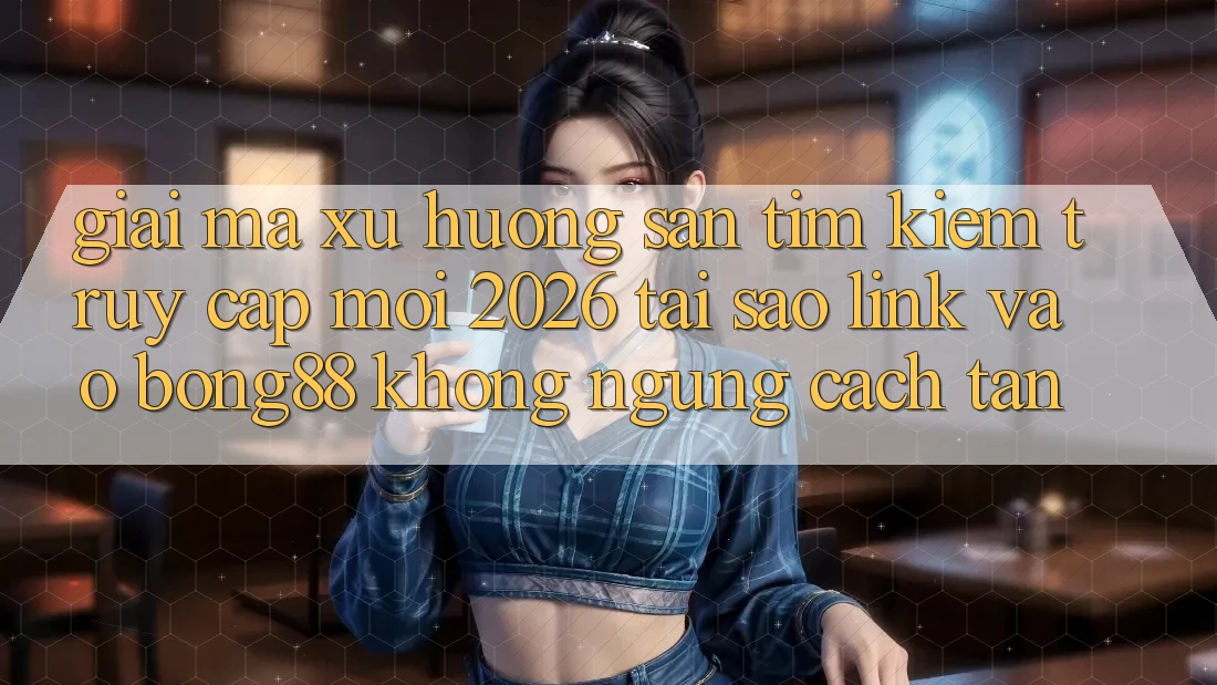 Giải Mã Xu Hướng Săn tìm Kiếm “Truy Cập Mới 2026” - Tại Sao Link Vào Bong88 Không ngừng Cách tân?