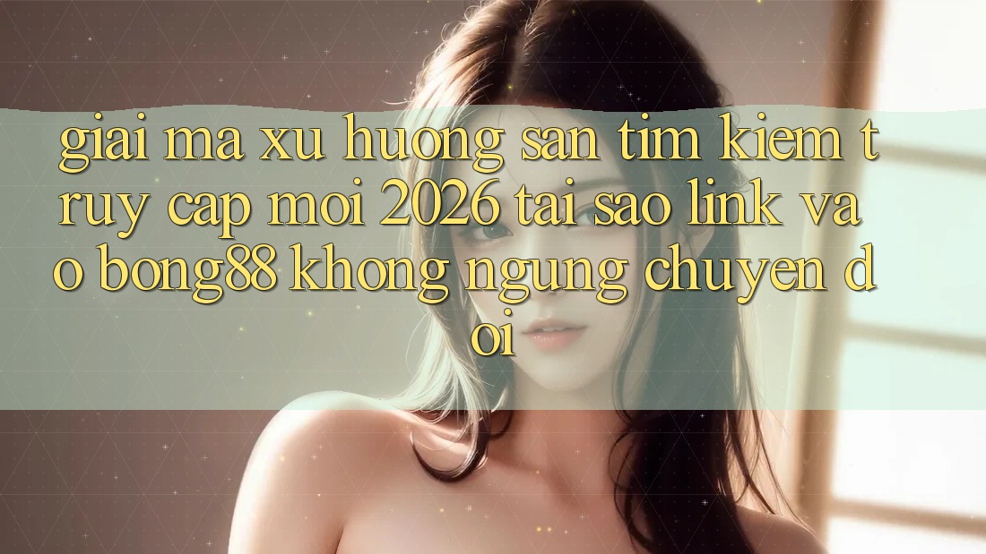 Giải Mã Xu Hướng Săn tìm Kiếm “Truy Cập Mới 2026” - Tại Sao Link Vào Bong88 Không ngừng Chuyển đổi?