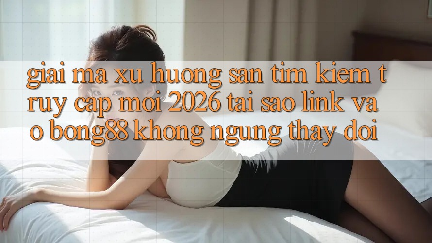 Giải Mã Xu Hướng Săn tìm Kiếm “Truy Cập Mới 2026” - Tại Sao Link Vào Bong88 Không ngừng Thay Đổi?