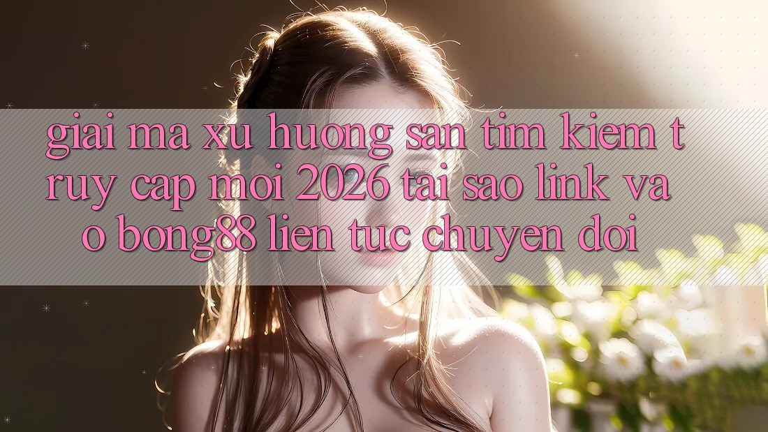 Giải Mã Xu Hướng Săn tìm kiếm “Truy Cập Mới 2026” - Tại Sao Link Vào Bong88 Liên tục Chuyển đổi?
