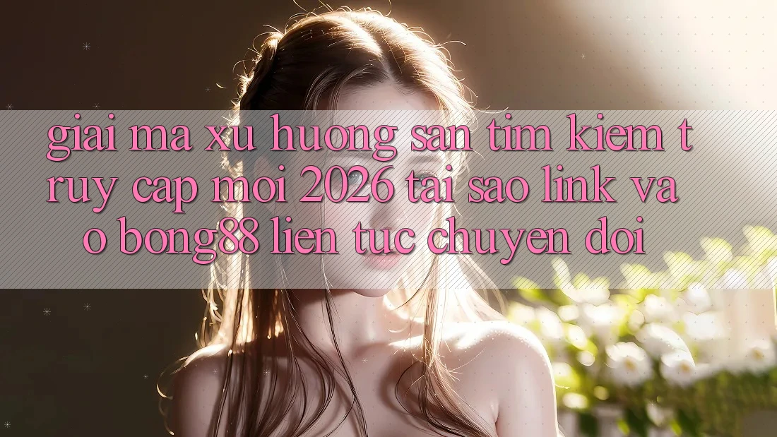 Giải Mã Xu Hướng Săn tìm Kiếm “Truy Cập Mới 2026” - Tại Sao Link Vào Bong88 Liên tục Chuyển đổi?